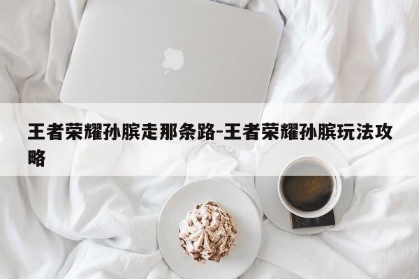 王者荣耀孙膑走那条路-王者荣耀孙膑玩法攻略