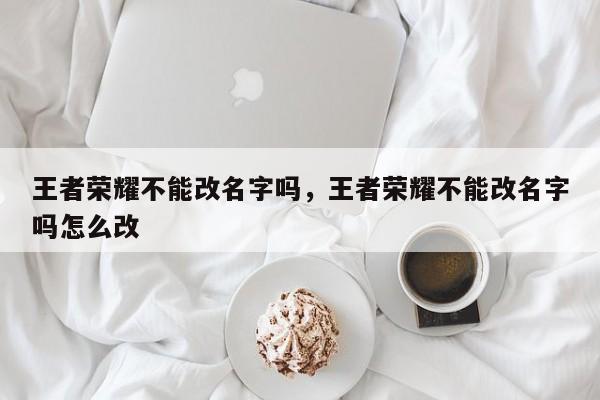王者荣耀不能改名字吗,王者荣耀不能改名字吗怎么改