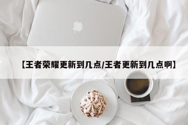 【王者荣耀更新到几点/王者更新到几点啊】